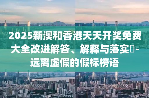 2025新澳和香港天天開獎免費(fèi)大全改進(jìn)解答、解釋與落實(shí)?-遠(yuǎn)離虛假的假標(biāo)榜語