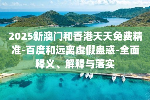 2025新澳門和香港天天免費精準-百度和遠離虛假蠱惑-全面釋義、解釋與落實