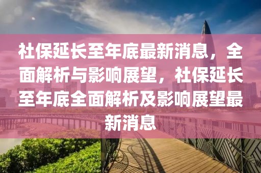 社保延長至年底最新消息，全面解析與影響展望，社保延長至年底全面解析及影響展望最新消息