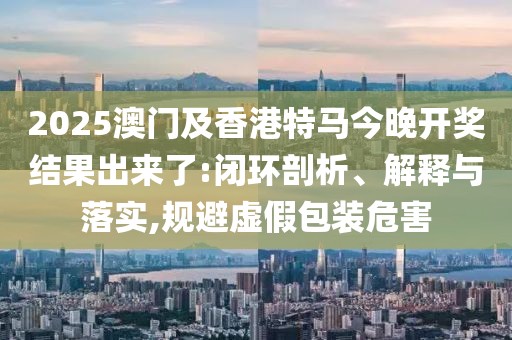 2025澳門及香港特馬今晚開獎結(jié)果出來了:閉環(huán)剖析、解釋與落實,規(guī)避虛假包裝危害