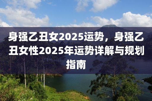 身強(qiáng)乙丑女2025運(yùn)勢(shì)，身強(qiáng)乙丑女性2025年運(yùn)勢(shì)詳解與規(guī)劃指南