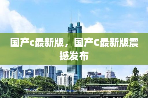 國產(chǎn)c最新版，國產(chǎn)C最新版震撼發(fā)布