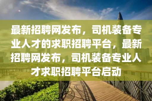 最新招聘網(wǎng)發(fā)布，司機(jī)裝備專業(yè)人才的求職招聘平臺，最新招聘網(wǎng)發(fā)布，司機(jī)裝備專業(yè)人才求職招聘平臺啟動(dòng)