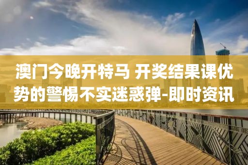 澳門今晚開特馬 開獎(jiǎng)結(jié)果課優(yōu)勢的警惕不實(shí)迷惑彈-即時(shí)資訊