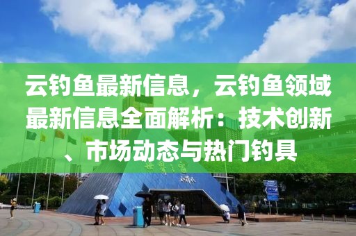 云釣魚(yú)最新信息，云釣魚(yú)領(lǐng)域最新信息全面解析：技術(shù)創(chuàng)新、市場(chǎng)動(dòng)態(tài)與熱門(mén)釣具
