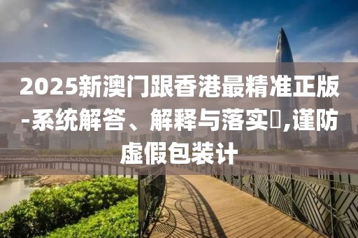 2025新澳門跟香港最精準(zhǔn)正版-系統(tǒng)解答、解釋與落實(shí)?,謹(jǐn)防虛假包裝計(jì)