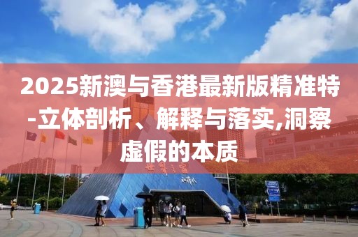 2025新澳與香港最新版精準(zhǔn)特-立體剖析、解釋與落實(shí),洞察虛假的本質(zhì)