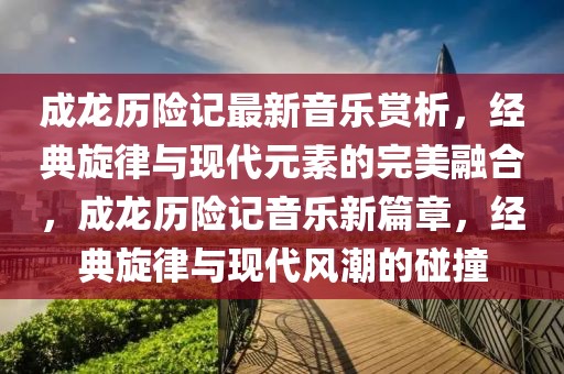 成龍歷險(xiǎn)記最新音樂賞析，經(jīng)典旋律與現(xiàn)代元素的完美融合，成龍歷險(xiǎn)記音樂新篇章，經(jīng)典旋律與現(xiàn)代風(fēng)潮的碰撞