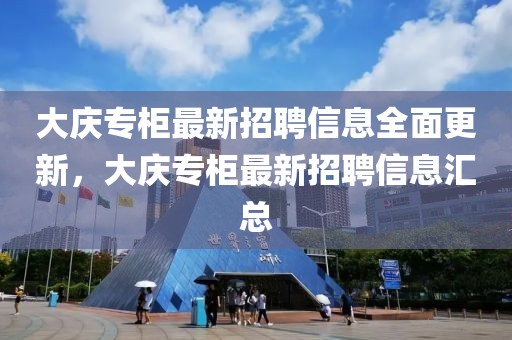 大慶專柜最新招聘信息全面更新，大慶專柜最新招聘信息匯總