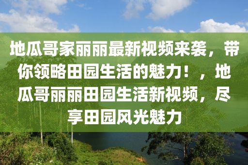 地瓜哥家麗麗最新視頻來襲，帶你領(lǐng)略田園生活的魅力！，地瓜哥麗麗田園生活新視頻，盡享田園風(fēng)光魅力