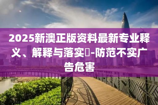 2025新澳正版資料最新專業(yè)釋義、解釋與落實?-防范不實廣告危害