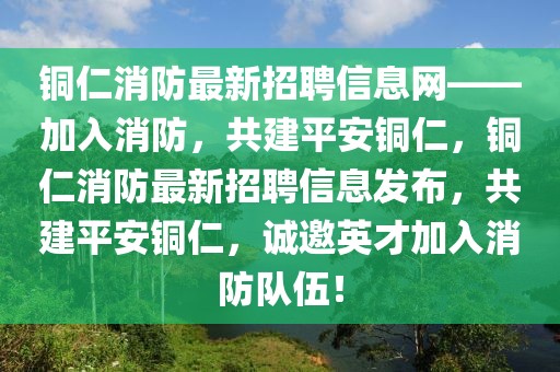 銅仁消防最新招聘信息網(wǎng)——加入消防，共建平安銅仁，銅仁消防最新招聘信息發(fā)布，共建平安銅仁，誠邀英才加入消防隊(duì)伍！