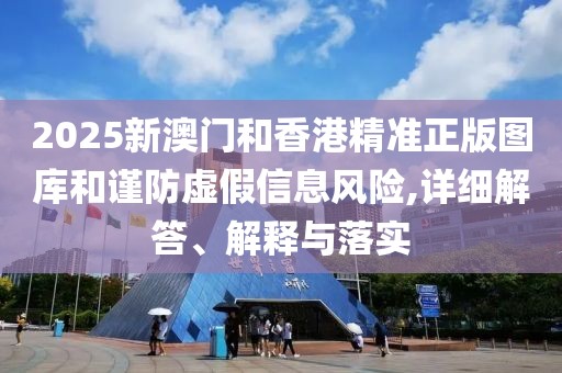 2025新澳門和香港精準正版圖庫和謹防虛假信息風險,詳細解答、解釋與落實