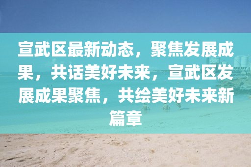 宣武區(qū)最新動(dòng)態(tài)，聚焦發(fā)展成果，共話美好未來(lái)，宣武區(qū)發(fā)展成果聚焦，共繪美好未來(lái)新篇章