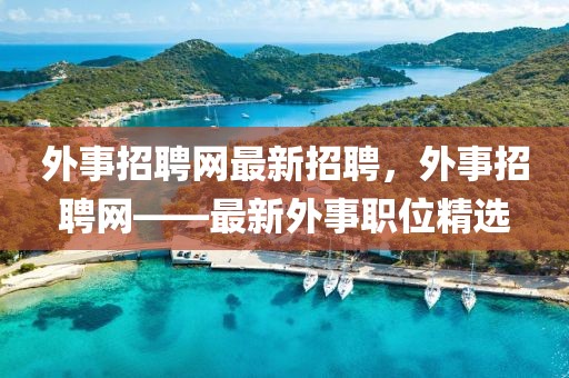 外事招聘網(wǎng)最新招聘，外事招聘網(wǎng)——最新外事職位精選