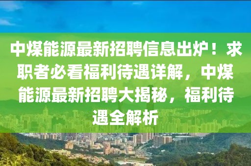 中煤能源最新招聘信息出爐！求職者必看福利待遇詳解，中煤能源最新招聘大揭秘，福利待遇全解析