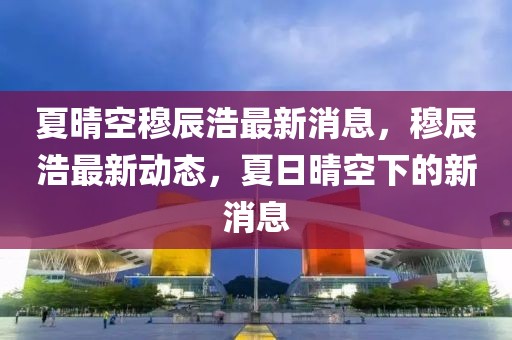 夏晴空穆辰浩最新消息，穆辰浩最新動(dòng)態(tài)，夏日晴空下的新消息