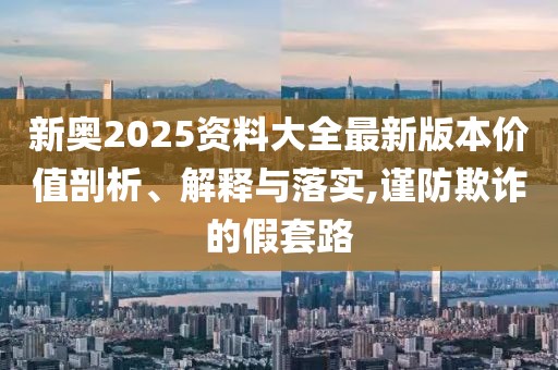 新奧2025資料大全最新版本價(jià)值剖析、解釋與落實(shí),謹(jǐn)防欺詐的假套路