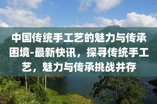 中國傳統(tǒng)手工藝的魅力與傳承困境-最新快訊，探尋傳統(tǒng)手工藝，魅力與傳承挑戰(zhàn)并存