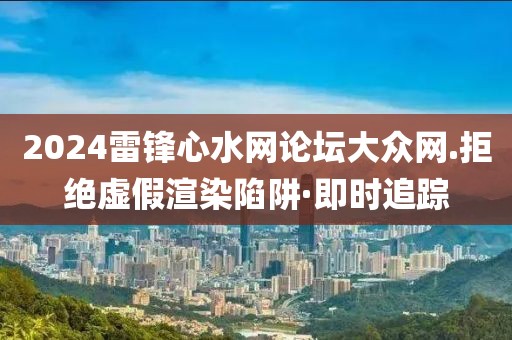 2024雷鋒心水網論壇大眾網.拒絕虛假渲染陷阱·即時追蹤