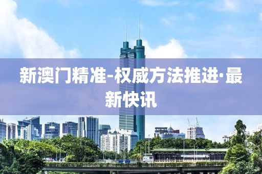 新澳門精準-權威方法推進·最新快訊