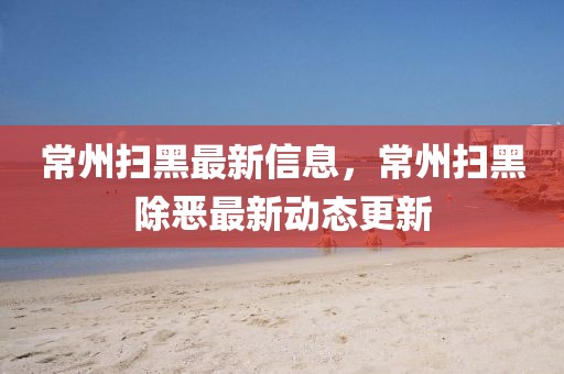 常州掃黑最新信息，常州掃黑除惡最新動態(tài)更新