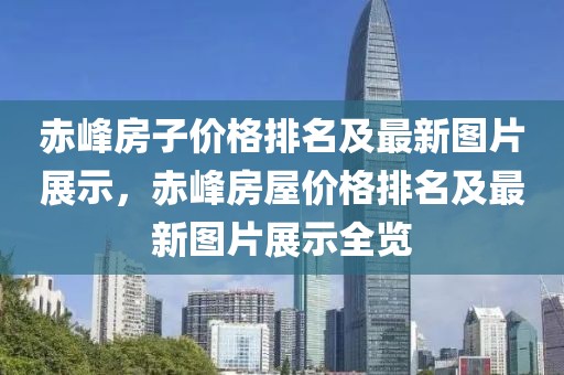 赤峰房子價(jià)格排名及最新圖片展示，赤峰房屋價(jià)格排名及最新圖片展示全覽