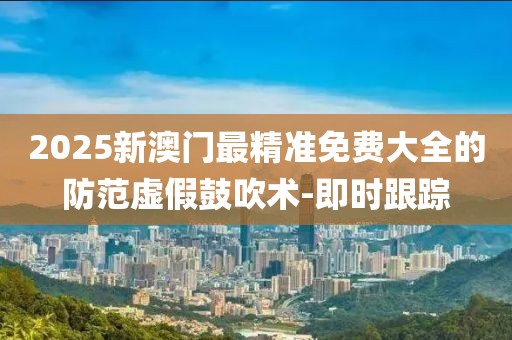 2025新澳門最精準(zhǔn)免費(fèi)大全的防范虛假鼓吹術(shù)-即時(shí)跟蹤