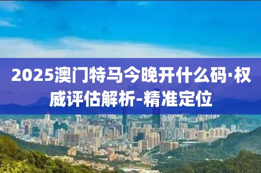 2025澳門特馬今晚開什么碼·權(quán)威評(píng)估解析-精準(zhǔn)定位