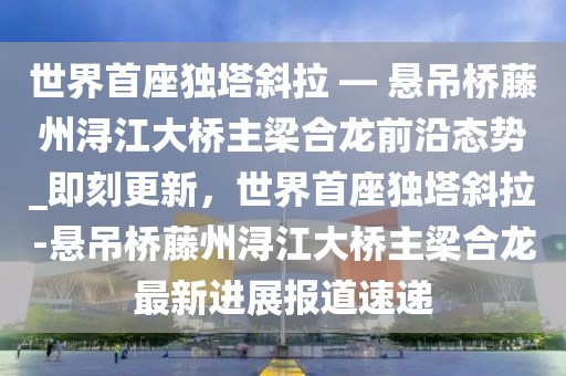 世界首座獨(dú)塔斜拉 — 懸吊橋藤州潯江大橋主梁合龍前沿態(tài)勢(shì)_即刻更新，世界首座獨(dú)塔斜拉-懸吊橋藤州潯江大橋主梁合龍最新進(jìn)展報(bào)道速遞