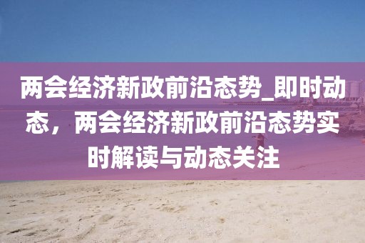 兩會經(jīng)濟(jì)新政前沿態(tài)勢_即時動態(tài)，兩會經(jīng)濟(jì)新政前沿態(tài)勢實時解讀與動態(tài)關(guān)注