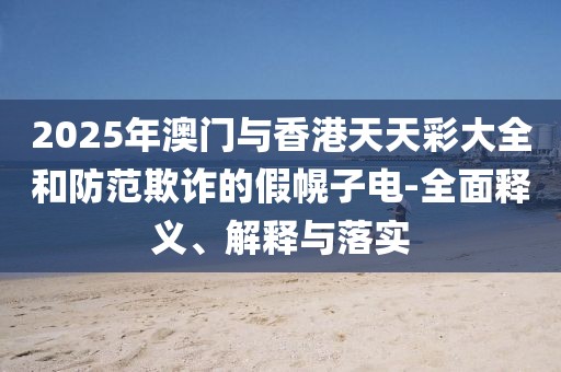 2025年澳門與香港天天彩大全和防范欺詐的假幌子電-全面釋義、解釋與落實
