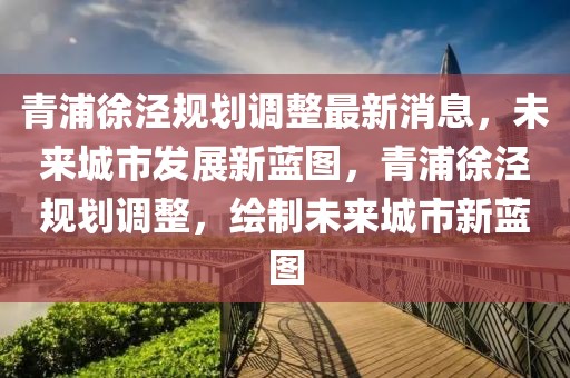 青浦徐涇規(guī)劃調(diào)整最新消息，未來城市發(fā)展新藍圖，青浦徐涇規(guī)劃調(diào)整，繪制未來城市新藍圖