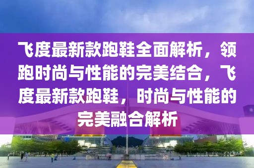 飛度最新款跑鞋全面解析，領(lǐng)跑時(shí)尚與性能的完美結(jié)合，飛度最新款跑鞋，時(shí)尚與性能的完美融合解析