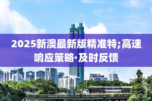 2025新澳最新版精準特;高速響應策略·及時反饋
