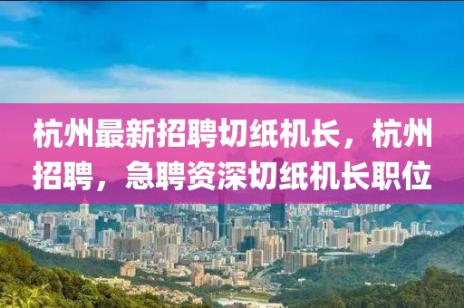 杭州最新招聘切紙機(jī)長(zhǎng)，杭州招聘，急聘資深切紙機(jī)長(zhǎng)職位