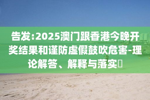 告發(fā):2025澳門跟香港今晚開獎結(jié)果和謹(jǐn)防虛假鼓吹危害-理論解答、解釋與落實?
