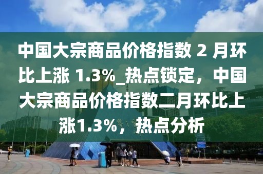 中國大宗商品價(jià)格指數(shù) 2 月環(huán)比上漲 1.3%_熱點(diǎn)鎖定，中國大宗商品價(jià)格指數(shù)二月環(huán)比上漲1.3%，熱點(diǎn)分析