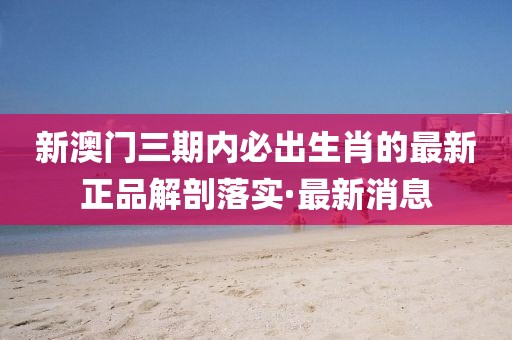 新澳門三期內(nèi)必出生肖的最新正品解剖落實·最新消息