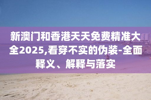 新澳門和香港天天免費精準(zhǔn)大全2025,看穿不實的偽裝-全面釋義、解釋與落實