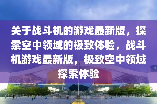 關于戰(zhàn)斗機的游戲最新版，探索空中領域的極致體驗，戰(zhàn)斗機游戲最新版，極致空中領域探索體驗