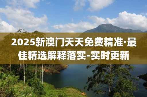 2025新澳門天天免費精準·最佳精選解釋落實-實時更新