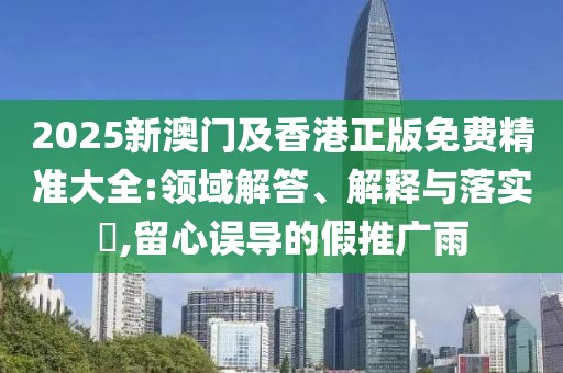 2025新澳門及香港正版免費精準(zhǔn)大全:領(lǐng)域解答、解釋與落實?,留心誤導(dǎo)的假推廣雨