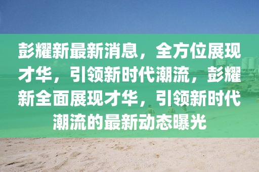 彭耀新最新消息，全方位展現(xiàn)才華，引領(lǐng)新時(shí)代潮流，彭耀新全面展現(xiàn)才華，引領(lǐng)新時(shí)代潮流的最新動(dòng)態(tài)曝光