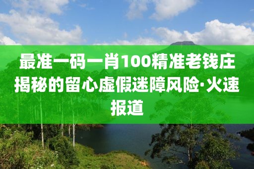 最準(zhǔn)一碼一肖100精準(zhǔn)老錢莊揭秘的留心虛假迷障風(fēng)險(xiǎn)·火速報(bào)道