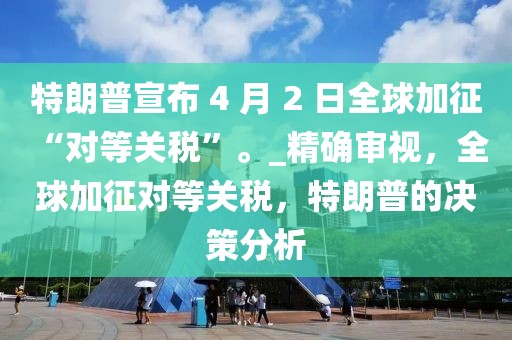 特朗普宣布 4 月 2 日全球加征 “對等關(guān)稅”。_精確審視，全球加征對等關(guān)稅，特朗普的決策分析