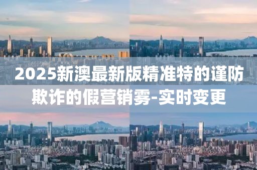 2025新澳最新版精準(zhǔn)特的謹(jǐn)防欺詐的假營銷霧-實時變更