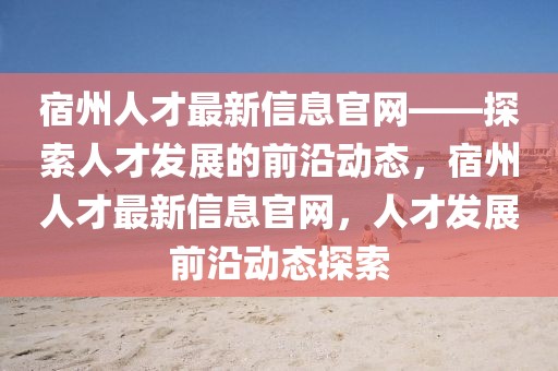 宿州人才最新信息官網(wǎng)——探索人才發(fā)展的前沿動態(tài)，宿州人才最新信息官網(wǎng)，人才發(fā)展前沿動態(tài)探索