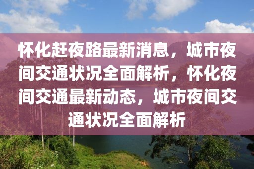 懷化趕夜路最新消息，城市夜間交通狀況全面解析，懷化夜間交通最新動(dòng)態(tài)，城市夜間交通狀況全面解析
