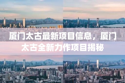 廈門太古最新項(xiàng)目信息，廈門太古全新力作項(xiàng)目揭秘